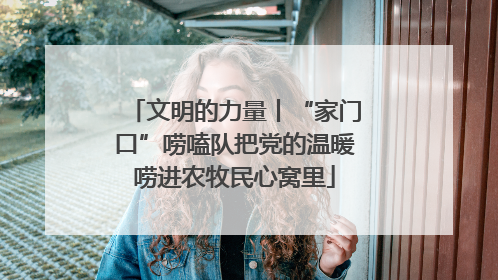 文明的力量丨“家门口”唠嗑队把党的温暖唠进农牧民心窝里