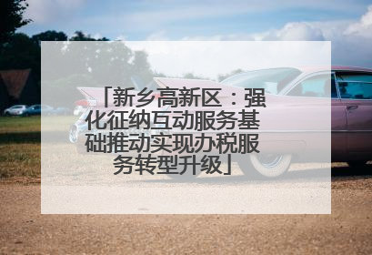 新乡高新区：强化征纳互动服务基础推动实现办税服务转型升级