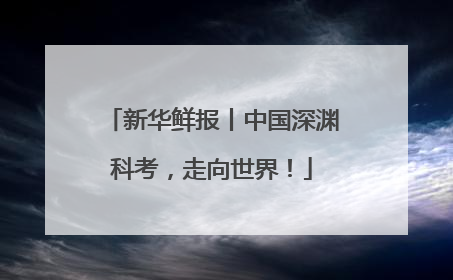 新华鲜报丨中国深渊科考，走向世界！