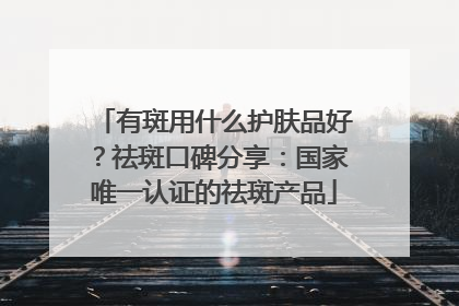 有斑用什么护肤品好？祛斑口碑分享：国家唯一认证的祛斑产品