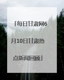 每日甘肃网6月10日甘肃热点新闻回顾