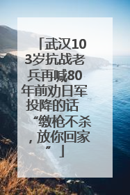 武汉103岁抗战老兵再喊80年前劝日军投降的话 “缴枪不杀，放你回家”
