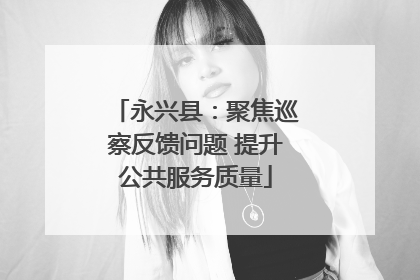 永兴县：聚焦巡察反馈问题 提升公共服务质量