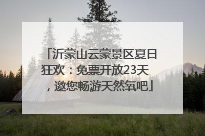 沂蒙山云蒙景区夏日狂欢：免票开放23天，邀您畅游天然氧吧