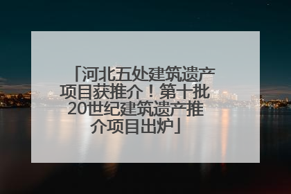 河北五处建筑遗产项目获推介！第十批20世纪建筑遗产推介项目出炉