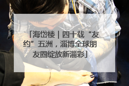 海岱楼｜四十载“友约”五洲，淄博全球朋友圈绽放新淄彩