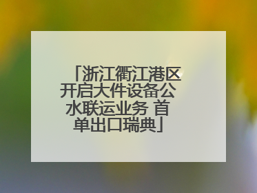 浙江衢江港区开启大件设备公水联运业务 首单出口瑞典