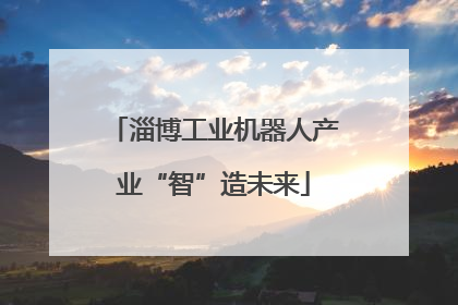 淄博工业机器人产业“智”造未来