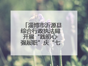 淄博市沂源县综合行政执法局开展“践初心·强履职”庆“七一”系列活动