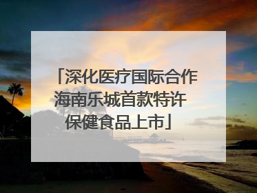 深化医疗国际合作 海南乐城首款特许保健食品上市