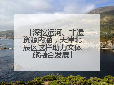 深挖运河、非遗资源内涵，天津北辰区这样助力文体旅融合发展