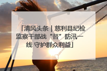 清风头条｜慈利县纪检监察干部战“督”防汛一线 守护群众利益
