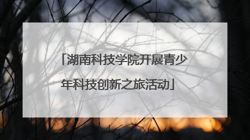湖南科技学院开展青少年科技创新之旅活动