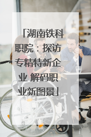 湖南铁科职院：探访专精特新企业 解码职业新图景