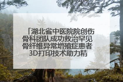 湖北省中医院院创伤骨科团队成功救治罕见骨纤维异常增殖症患者 3D打印技术助力精准矫形手术