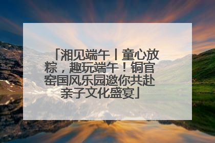 湘见端午丨童心放粽,趣玩端午!铜官窑国风乐园邀你共赴亲子文化盛宴