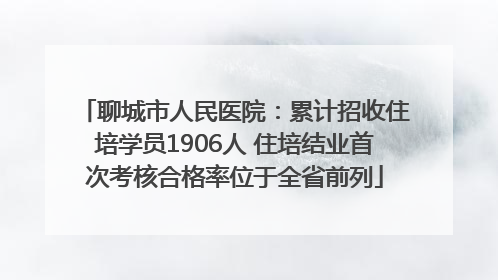 聊城市人民医院：累计招收住培学员1906人 住培结业首次考核合格率位于全省前列