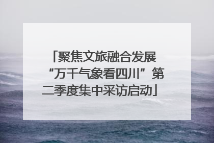 聚焦文旅融合发展 “万千气象看四川”第二季度集中采访启动