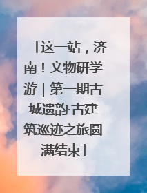 这一站，济南！文物研学游｜第一期古城遗韵·古建筑巡迹之旅圆满结束