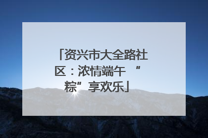 资兴市大全路社区：浓情端午 “粽”享欢乐