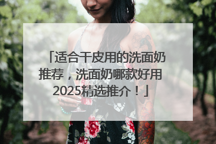 适合干皮用的洗面奶推荐，洗面奶哪款好用2025精选推介！
