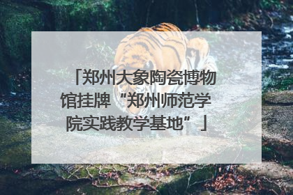 郑州大象陶瓷博物馆挂牌“郑州师范学院实践教学基地”