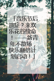 音乐节后遗症？来欢乐花谷续命！——新青年不散场，快乐翻倍计划启动！