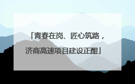青春在岗、匠心筑路，济商高速项目建设正酣