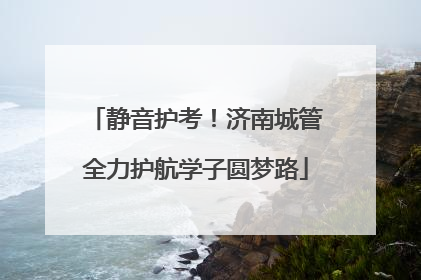 静音护考！济南城管全力护航学子圆梦路
