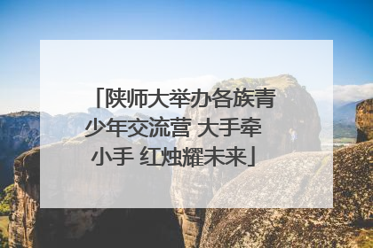 陕师大举办各族青少年交流营 大手牵小手 红烛耀未来