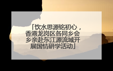 饮水思源铭初心，香港龙岗区各同乡会乡亲赴东江源流域开展国情研学活动