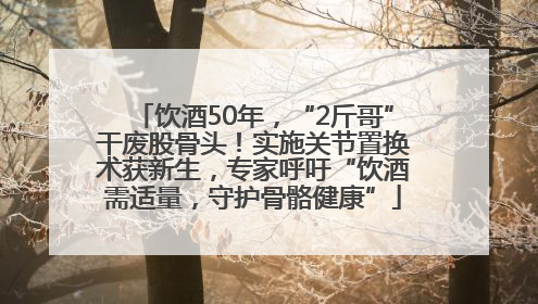 饮酒50年，“2斤哥”干废股骨头！实施关节置换术获新生，专家呼吁“饮酒需适量，守护骨骼健康”