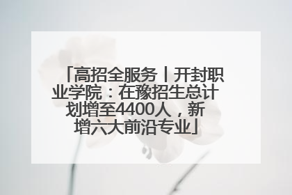 高招全服务丨开封职业学院：在豫招生总计划增至4400人，新增六大前沿专业
