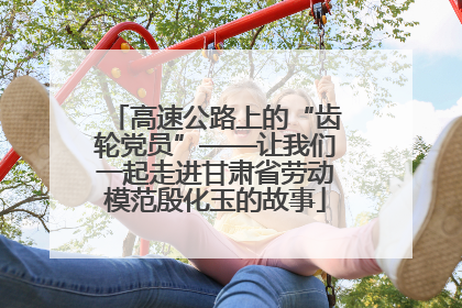 高速公路上的“齿轮党员”——让我们一起走进甘肃省劳动模范殷化玉的故事