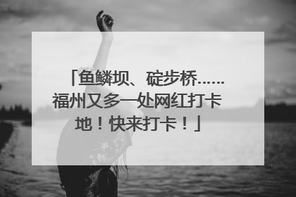 鱼鳞坝、碇步桥……福州又多一处网红打卡地！快来打卡！