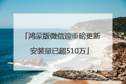 鸿蒙版微信迎重磅更新 安装量已超510万