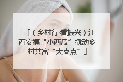 （乡村行·看振兴）江西安福“小西瓜”撬动乡村共富“大支点”
