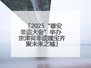 2025“雄安非遗大会”举办 京津冀非遗瑰宝齐聚未来之城
