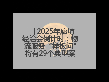 2025年廊坊经洽会倒计时：物流服务“样板间”将有29个典型案例呈现