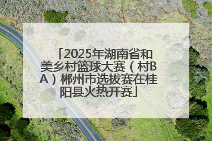 2025年湖南省和美乡村篮球大赛（村BA）郴州市选拔赛在桂阳县火热开赛