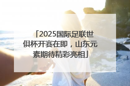 2025国际足联世俱杯开赛在即，山东元素期待精彩亮相