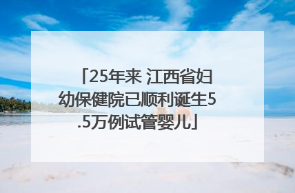 25年来 江西省妇幼保健院已顺利诞生5.5万例试管婴儿
